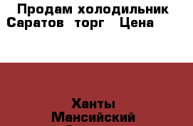 Продам холодильник Саратов, торг › Цена ­ 5 000 - Ханты-Мансийский Электро-Техника » Бытовая техника   